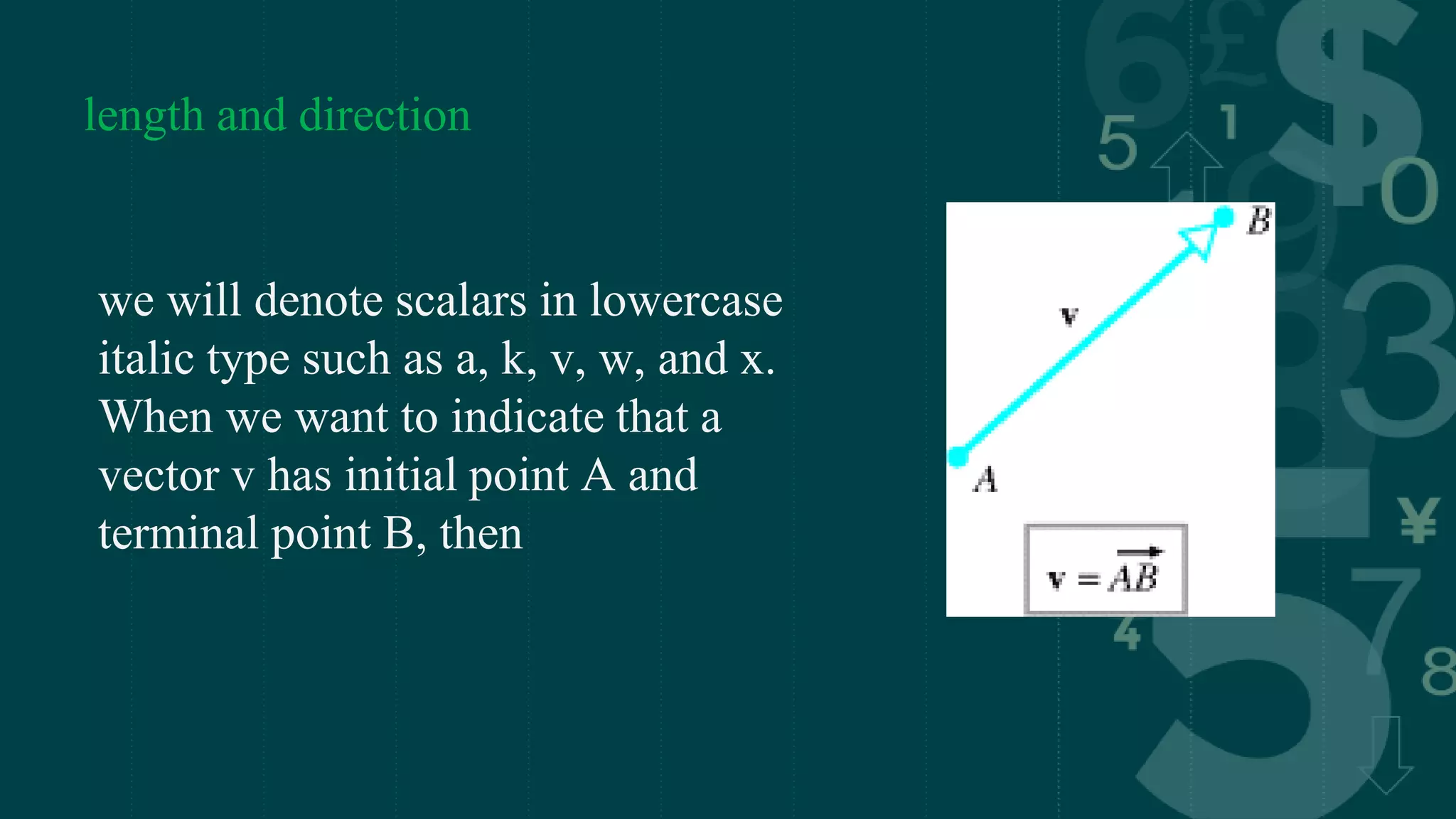length and direction
we will denote scalars in lowercase
italic type such as a, k, v, w, and x.
When we want to indicate that a
vector v has initial point A and
terminal point B, then
 