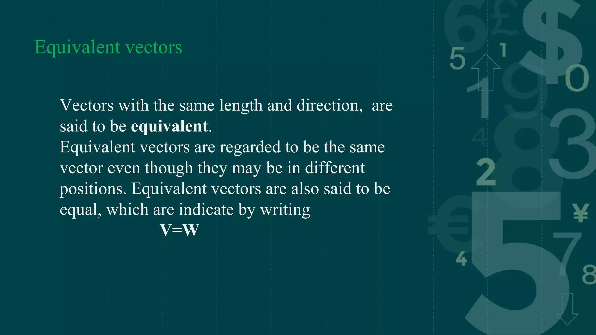 Equivalent vectors
Vectors with the same length and direction, are
said to be equivalent.
Equivalent vectors are regarded to be the same
vector even though they may be in different
positions. Equivalent vectors are also said to be
equal, which are indicate by writing
V=W
 