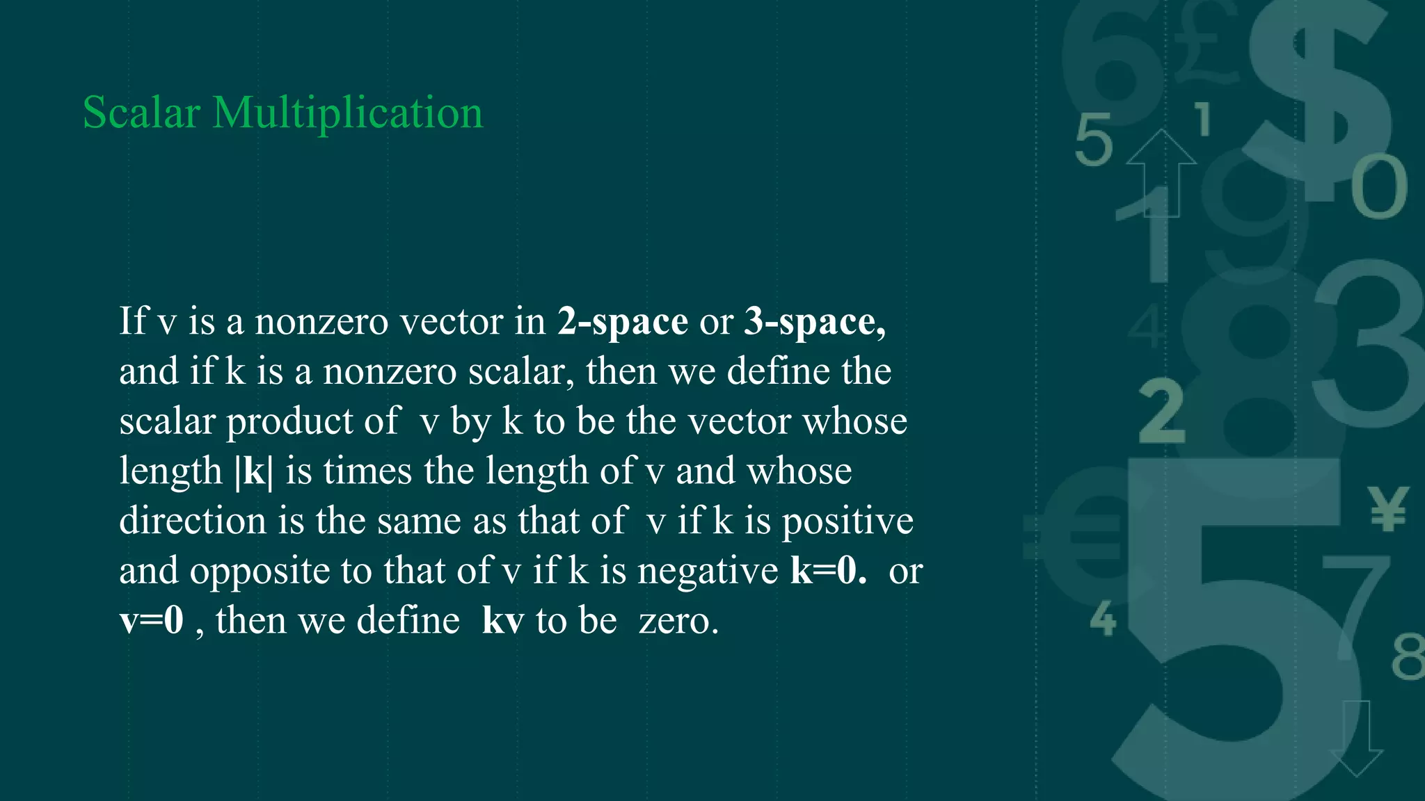 Scalar Multiplication
If v is a nonzero vector in 2-space or 3-space,
and if k is a nonzero scalar, then we define the
scalar product of v by k to be the vector whose
length |k| is times the length of v and whose
direction is the same as that of v if k is positive
and opposite to that of v if k is negative k=0. or
v=0 , then we define kv to be zero.
 