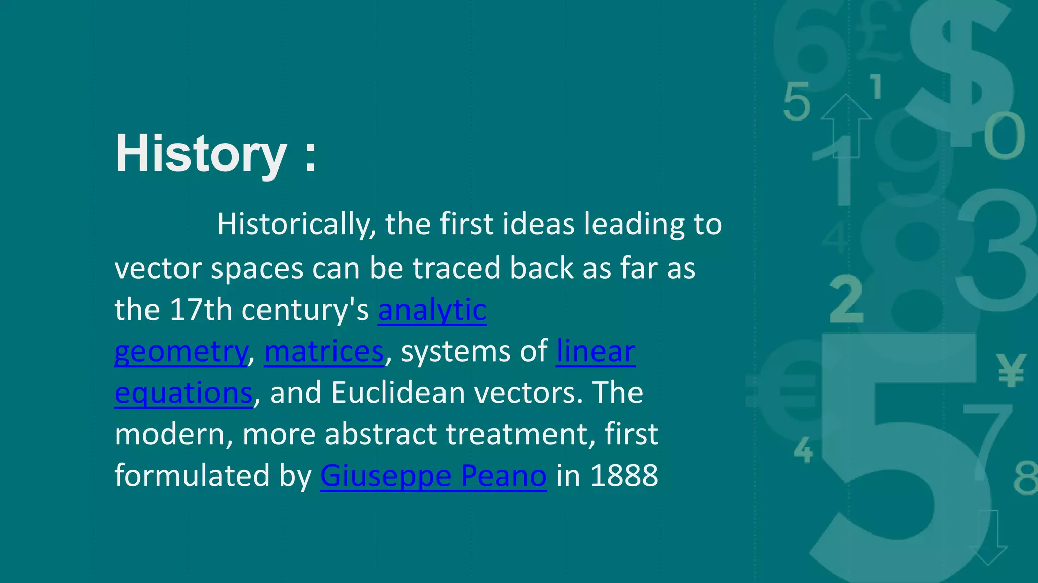 History :
Historically, the first ideas leading to
vector spaces can be traced back as far as
the 17th century's analytic
geometry, matrices, systems of linear
equations, and Euclidean vectors. The
modern, more abstract treatment, first
formulated by Giuseppe Peano in 1888
 