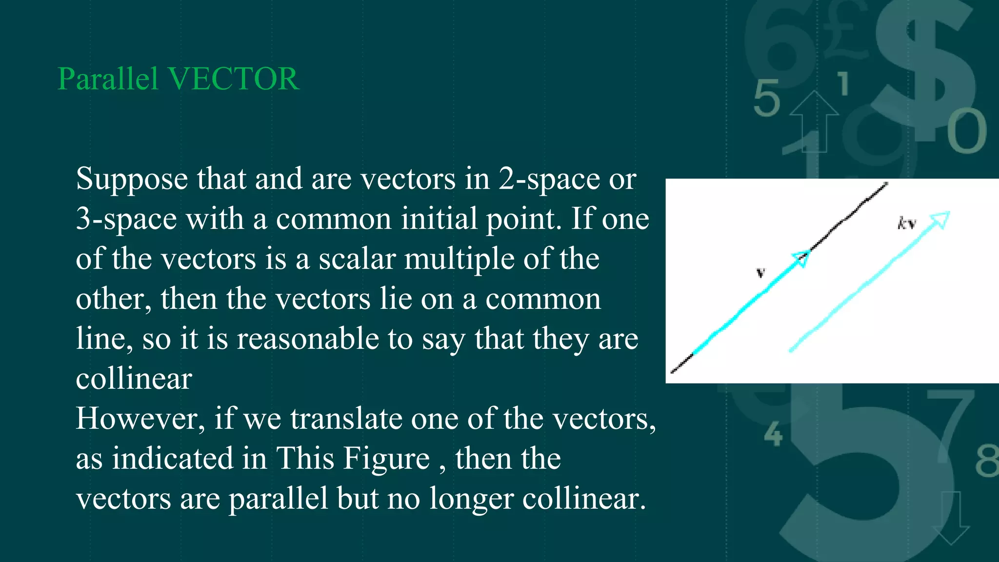 Parallel VECTOR
Suppose that and are vectors in 2-space or
3-space with a common initial point. If one
of the vectors is a scalar multiple of the
other, then the vectors lie on a common
line, so it is reasonable to say that they are
collinear
However, if we translate one of the vectors,
as indicated in This Figure , then the
vectors are parallel but no longer collinear.
 