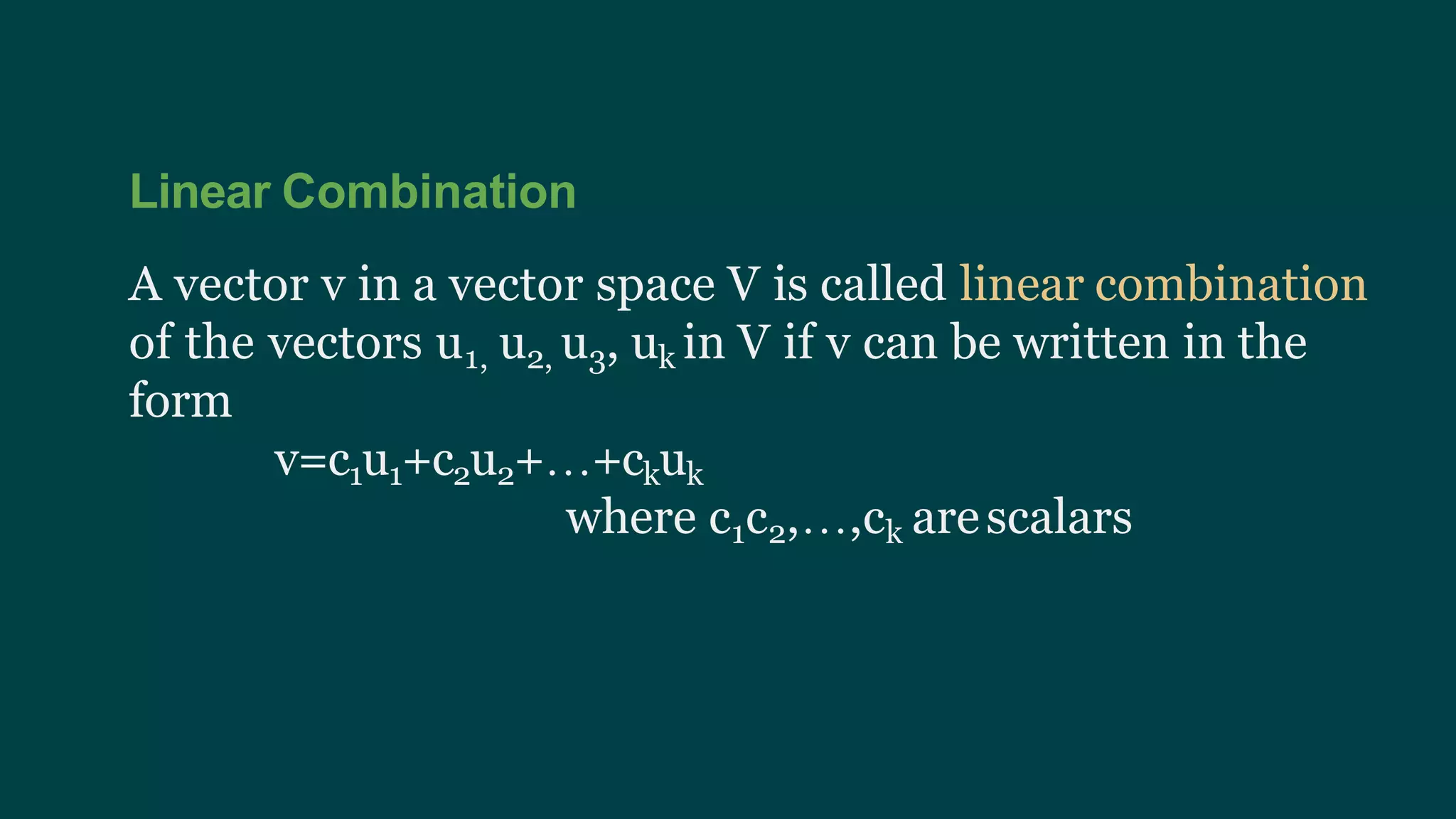 Linear Combination
A vector v in a vector space V is called linear combination
of the vectors u1, u2, u3, uk in V if v can be written in the
form
v=c1u1+c2u2+…+ckuk
where c1c2,…,ck arescalars
 