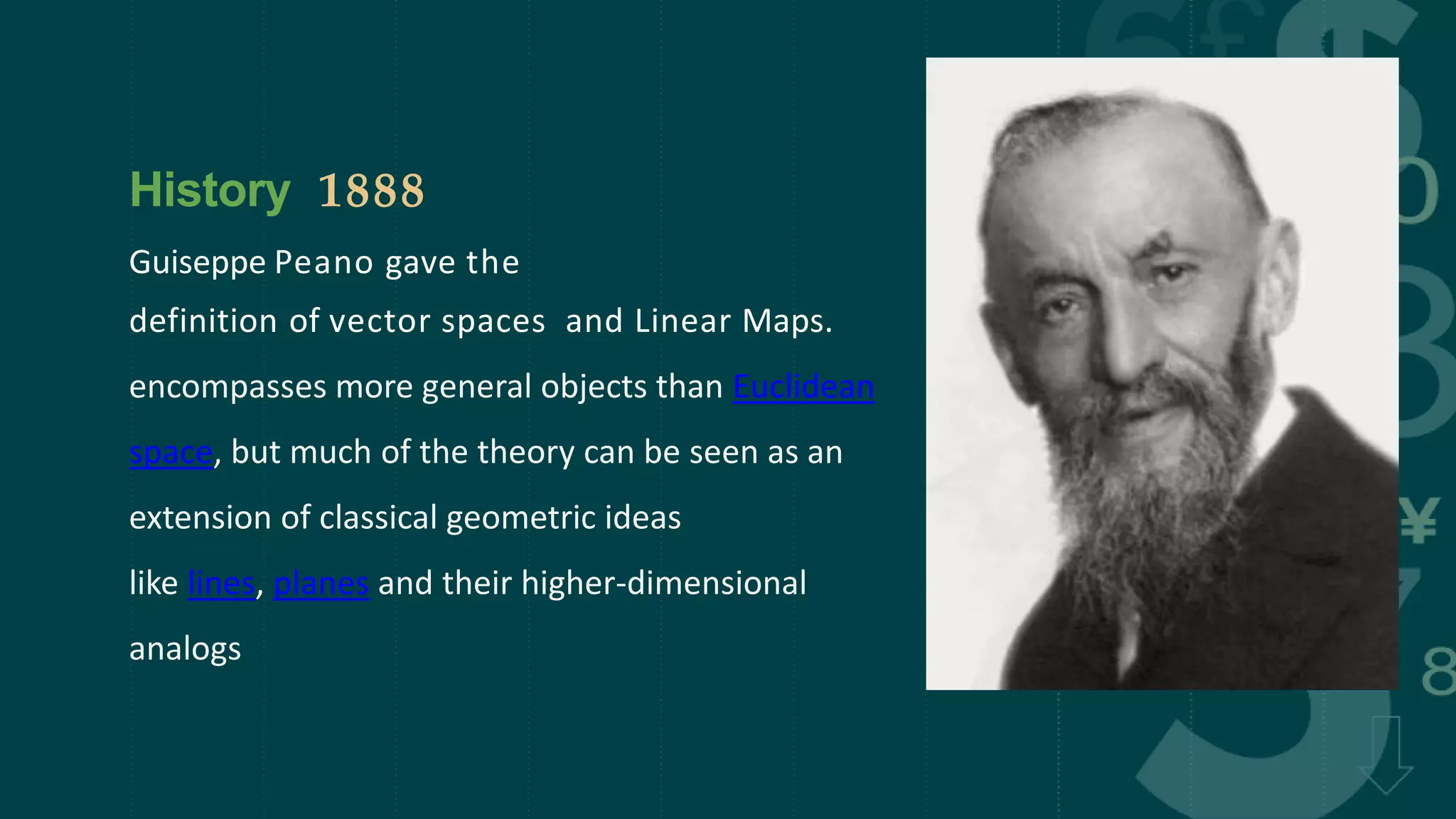 History 1888
Guiseppe Peano gave the
definition of vector spaces and Linear Maps.
encompasses more general objects than Euclidean
space, but much of the theory can be seen as an
extension of classical geometric ideas
like lines, planes and their higher-dimensional
analogs
 