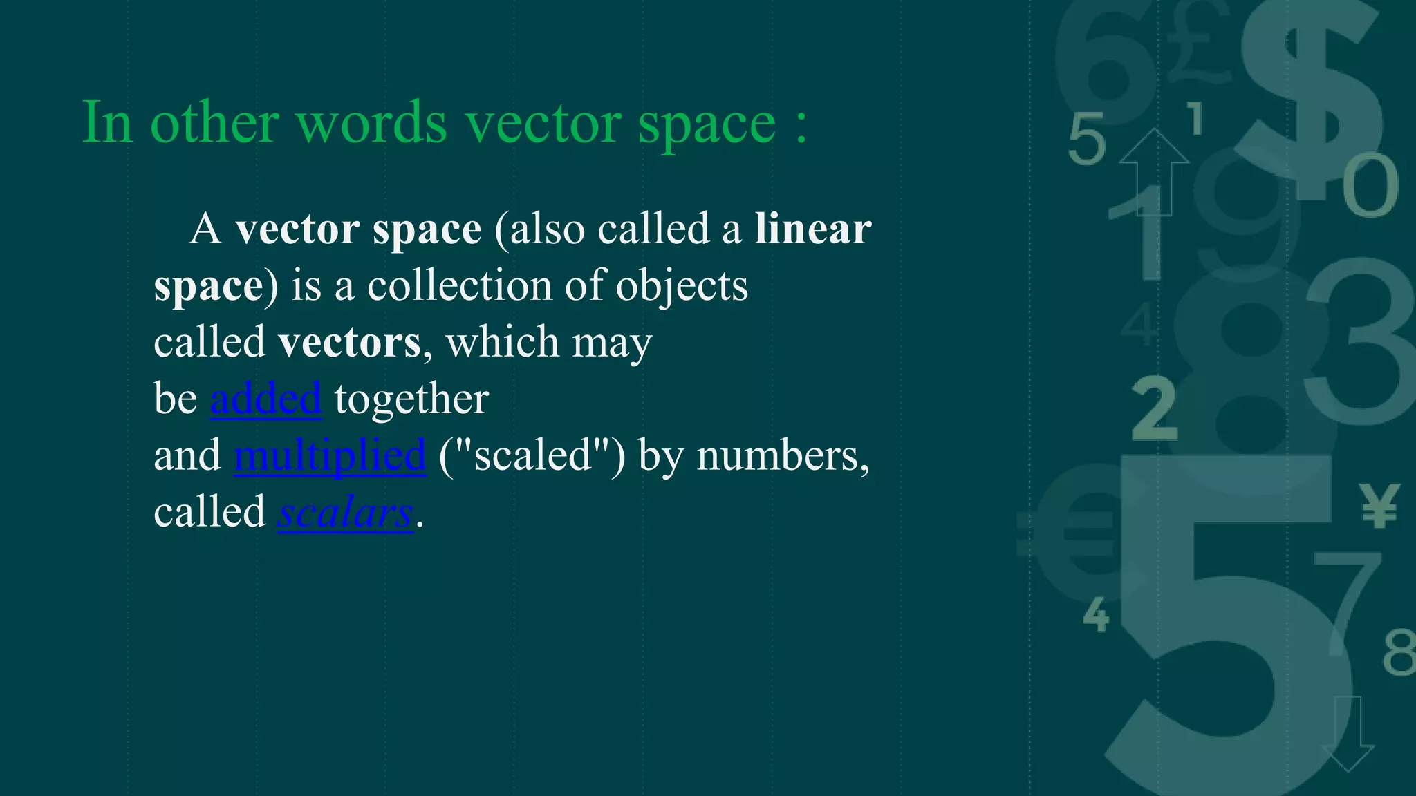 In other words vector space :
A vector space (also called a linear
space) is a collection of objects
called vectors, which may
be added together
and multiplied ("scaled") by numbers,
called scalars.
 