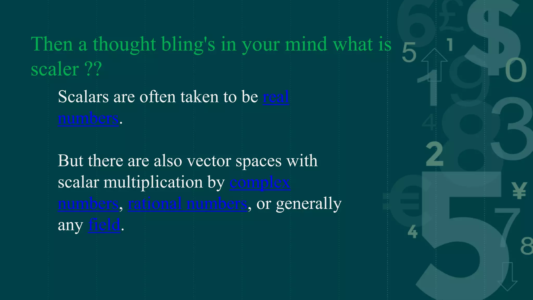 Then a thought bling's in your mind what is
scaler ??
Scalars are often taken to be real
numbers.
But there are also vector spaces with
scalar multiplication by complex
numbers, rational numbers, or generally
any field.
 