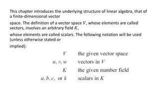 This chapter introduces the underlying structure of linear algebra, that of
a finite-dimensional vector
space. The definition of a vector space 𝑉, whose elements are called
vectors, involves an arbitrary field 𝐾,
whose elements are called scalars. The following notation will be used
(unless otherwise stated or
implied):
 