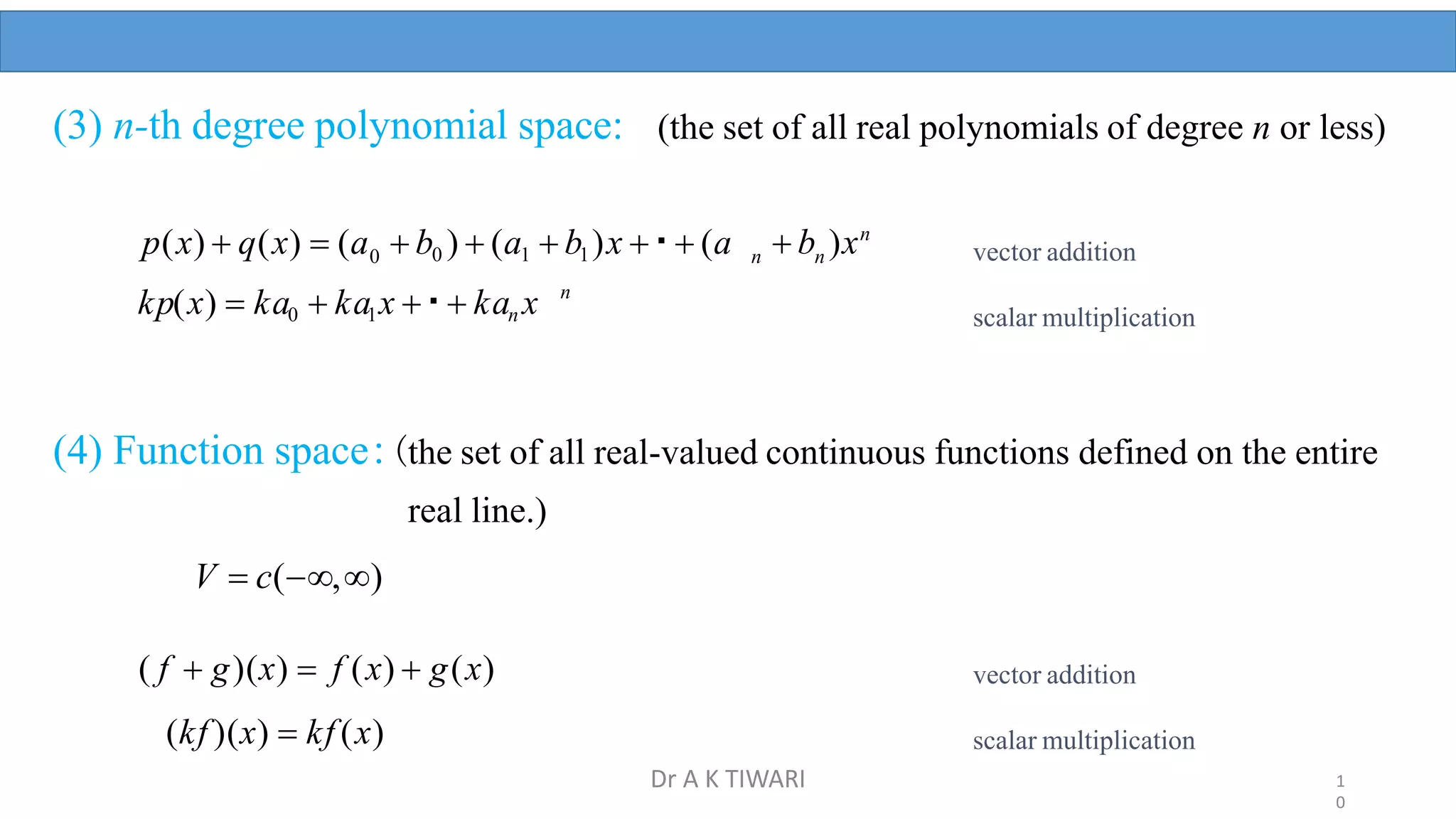 (3) n-th degree polynomial space: (the set of all real polynomials of degree n or less)
n
 b )xn
n
 b0 )  (a1  b1)x   (a
0
p(x)  q(x)  (a
n
kp(x)  ka0  ka1x   kan x
(4) Function space:(the set of all real-valued continuous functions defined on the entire
real line.)
V  c(,)
( f  g)(x)  f (x)  g(x)
(kf )(x)  kf (x)
vector addition
scalar multiplication
vector addition
scalar multiplication
1
0
Dr A K TIWARI
 