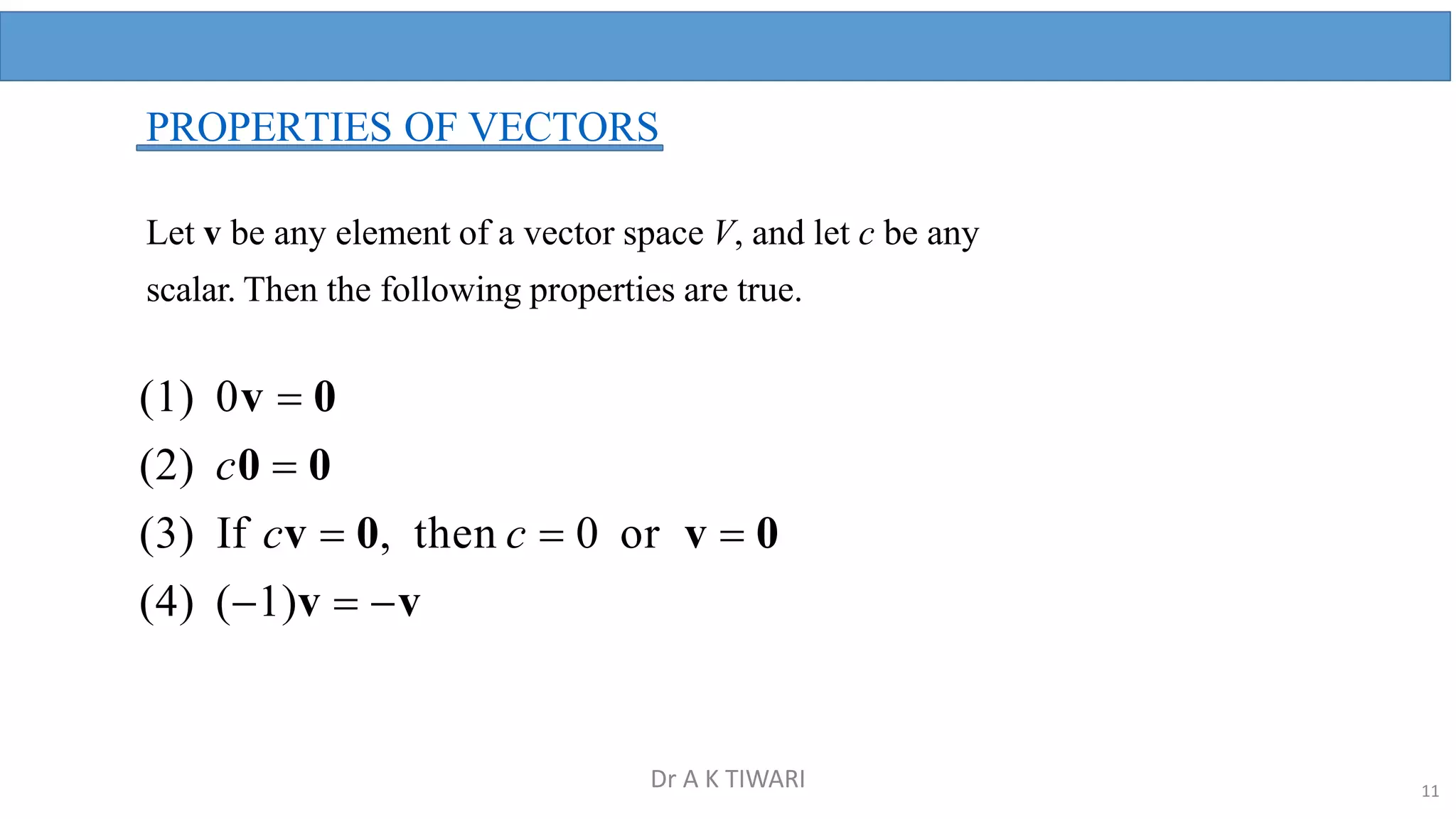PROPERTIES OF VECTORS
Let v be any element of a vector space V, and let c be any
scalar. Then the following properties are true.
(1) 0v  0
(2) c0  0
(3) If cv  0, then c  0 or v  0
(4) (1)v  v
11
Dr A K TIWARI
 