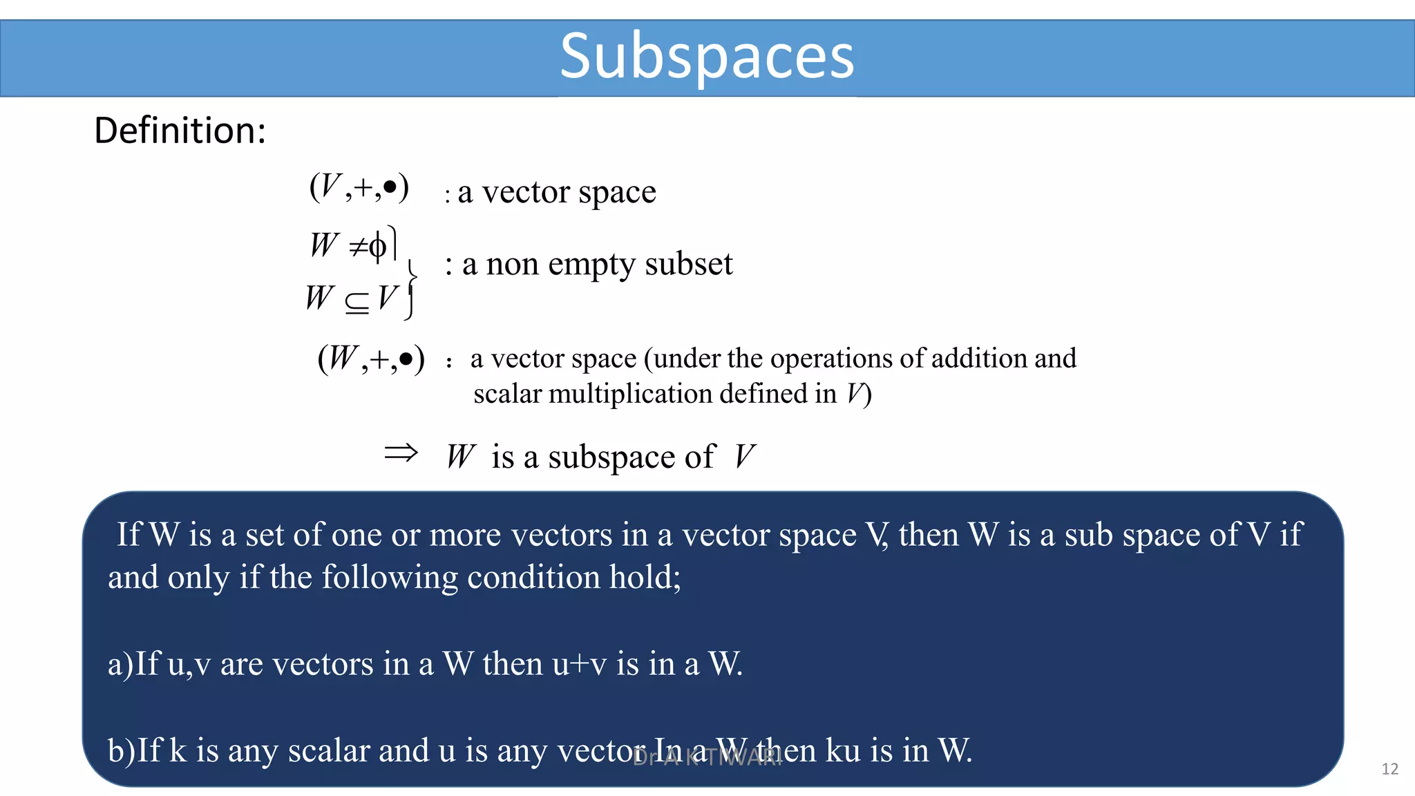 Definition:
(V,,) : a vector space
: a non empty subset
W V

(W,,)
W 
：a vector space (under the operations of addition and
scalar multiplication defined in V)
Subspaces
 W is a subspace of V
If W is a set of one or more vectors in a vector space V
, then W is a sub space of V if
and only if the following condition hold;
a)If u,v are vectors in a W then u+v is in a W.
b)If k is any scalar and u is any vector In a W then ku is in W. 12
Dr A K TIWARI
 