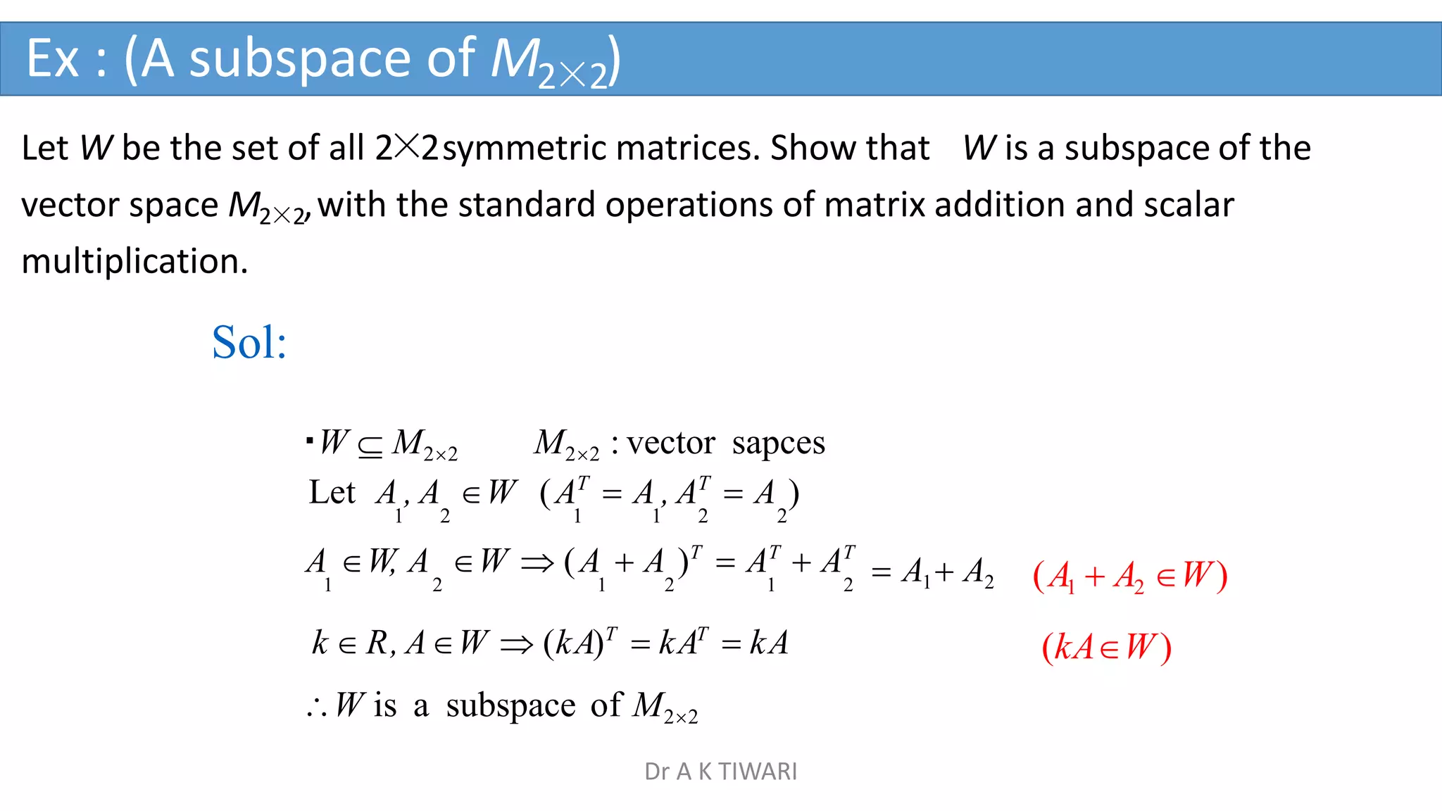 Let W be the set of all 2×2symmetric matrices. Show that W is a subspace of the
vector space M2×2,with the standard operations of matrix addition and scalar
multiplication.
Sol:
W  M22 M22 : vector sapces
Let A , A W (AT
 A , AT
 A )
1 2 1 1 2 2
A W, A W  (A  A )T
 AT
 AT
1 2 1 2 1 2
k  R, AW  (kA)T
 kAT
 kA
W is a subspace of M22
 A1 A2 (A1  A2 W)
(kAW)
Ex : (A subspace of M2×2)
Dr A K TIWARI
 