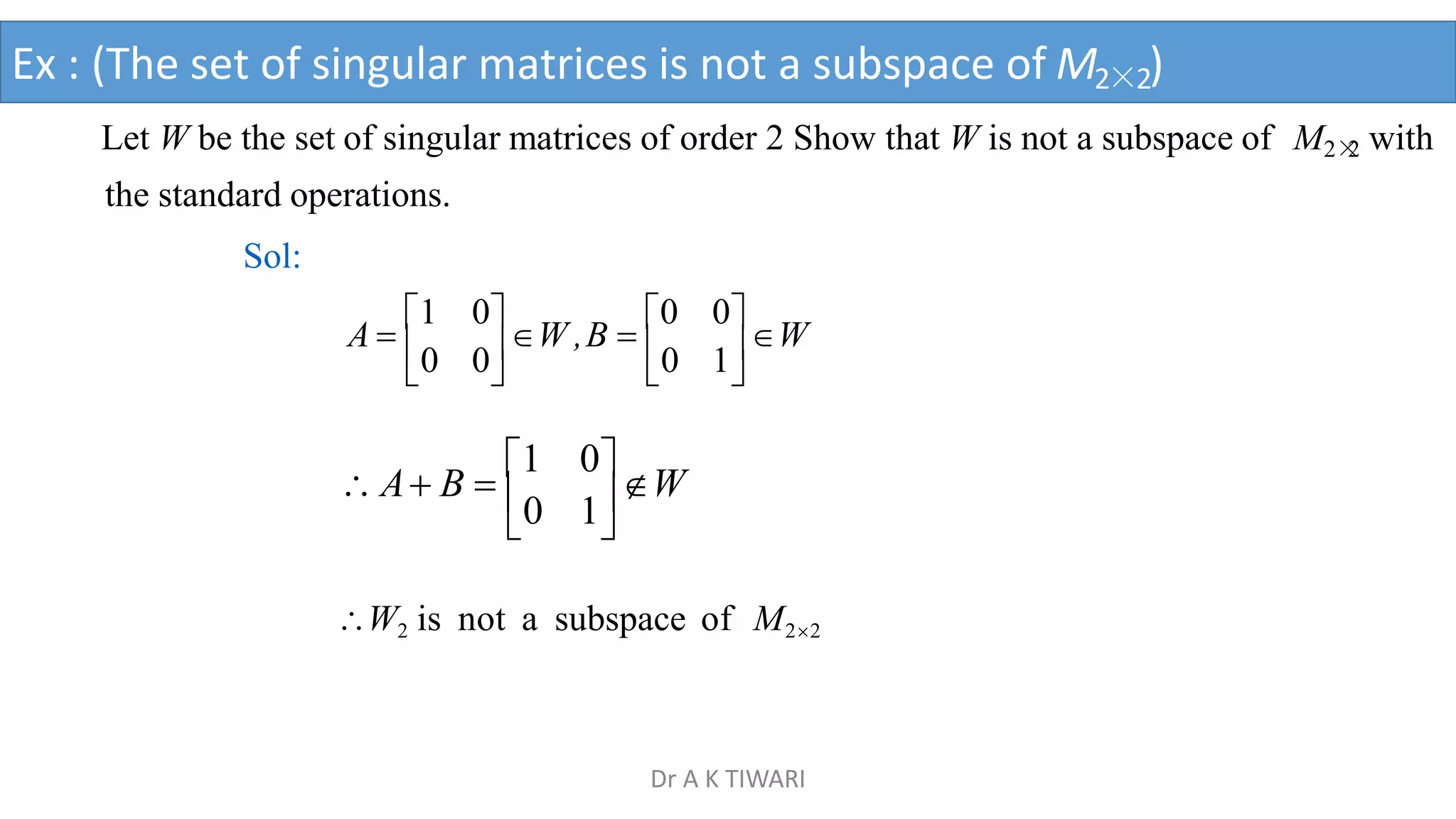  
0 1
0
W
 A B 
1
W2 is not a subspace of M22
Let W be the set of singular matrices of order 2 Show that W is not a subspace of M2×
2 with
the standard operations.
Sol:
 
 
0 1
0 0
A 
1 0
W ,B 
0 0
W
Ex : (The set of singular matrices is not a subspace of M2×2)
Dr A K TIWARI
 