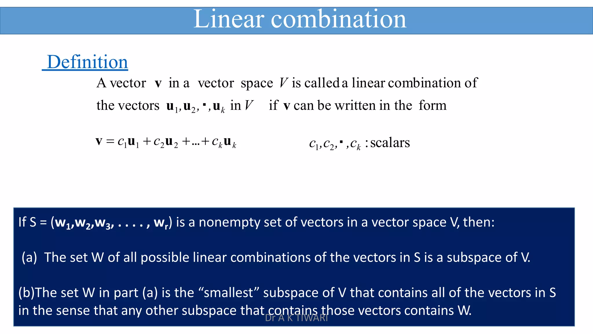 14
v  c1u1  c2u2 … ckuk
Definition
A vector v in a vector space V is calleda linear combination of
the vectors u1,u2, ,uk in V if v can be written in the form
c1,c2, ,ck :scalars
Linear combination
If S = (w1,w2,w3, . . . . , wr) is a nonempty set of vectors in a vector space V, then:
(a) The set W of all possible linear combinations of the vectors in S is a subspace of V.
(b)The set W in part (a) is the “smallest” subspace of V that contains all of the vectors in S
in the sense that any other subspace that contains those vectors contains W.
Dr A K TIWARI
 