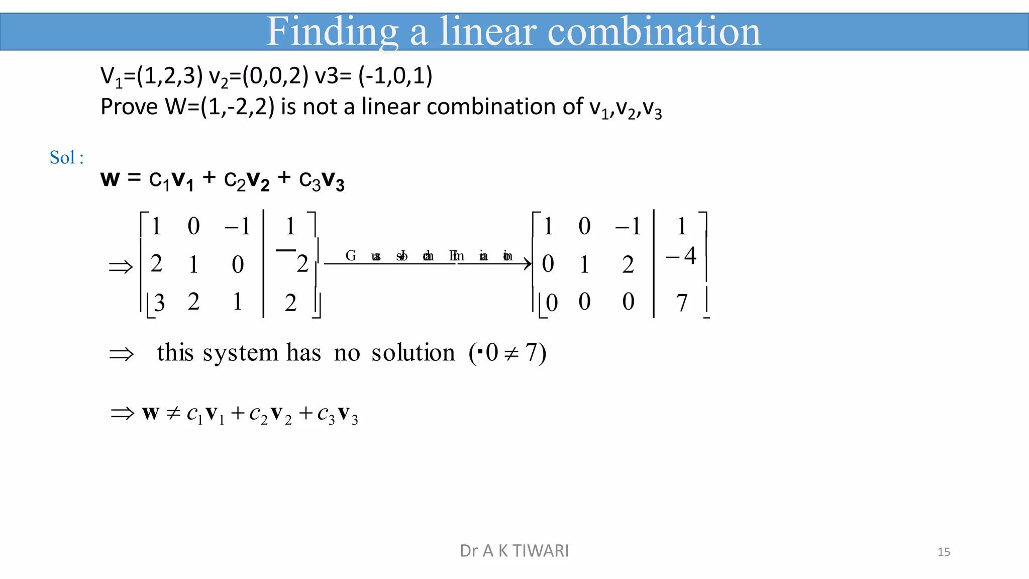 15


1 0 1 1  1 0 1 1 
2 1 0 2 
G

u
a
s

s

J
o

r
d
a
n

E
l
i
m

i
n
a

t
i
o
n
0 1 2  4

3 2 1 2  0 0 0 7 
 
 this system has no solution ( 0  7)
 w  c1v1  c2v2  c3v3
V1=(1,2,3) v2=(0,0,2) v3= (-1,0,1)
Prove W=(1,-2,2) is not a linear combination of v1,v2,v3
w = c1v1 + c2v2 + c3v3
Finding a linear combination
Sol :
Dr A K TIWARI
 
