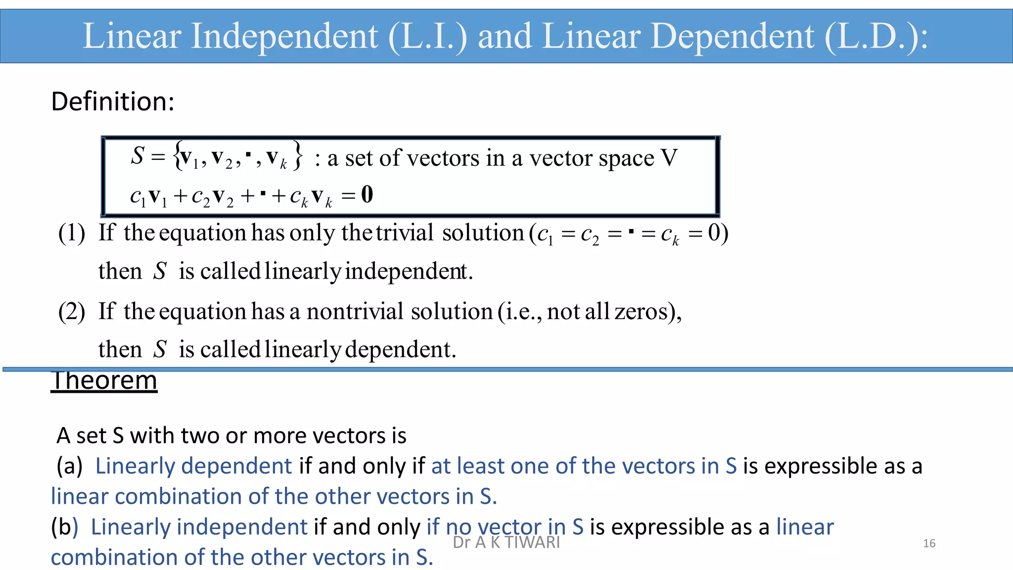 Definition:
S  v1,v2 , , vk  : a set of vectors in a vector space V
c1v1  c2v2   ck vk  0
(1) If theequation has only thetrivial solution (c1  c2   ck  0)
then S is calledlinearlyindependent.
(2) If theequation has a nontrivial solution (i.e., not all zeros),
then S is calledlinearlydependent.
Theorem
A set S with two or more vectors is
(a) Linearly dependent if and only if at least one of the vectors in S is expressible as a
linear combination of the other vectors in S.
Linear Independent (L.I.) and Linear Dependent (L.D.):
16
(b) Linearly independent if and only if no vector in S is expressible as a linear
combination of the other vectors in S.
Dr A K TIWARI
 