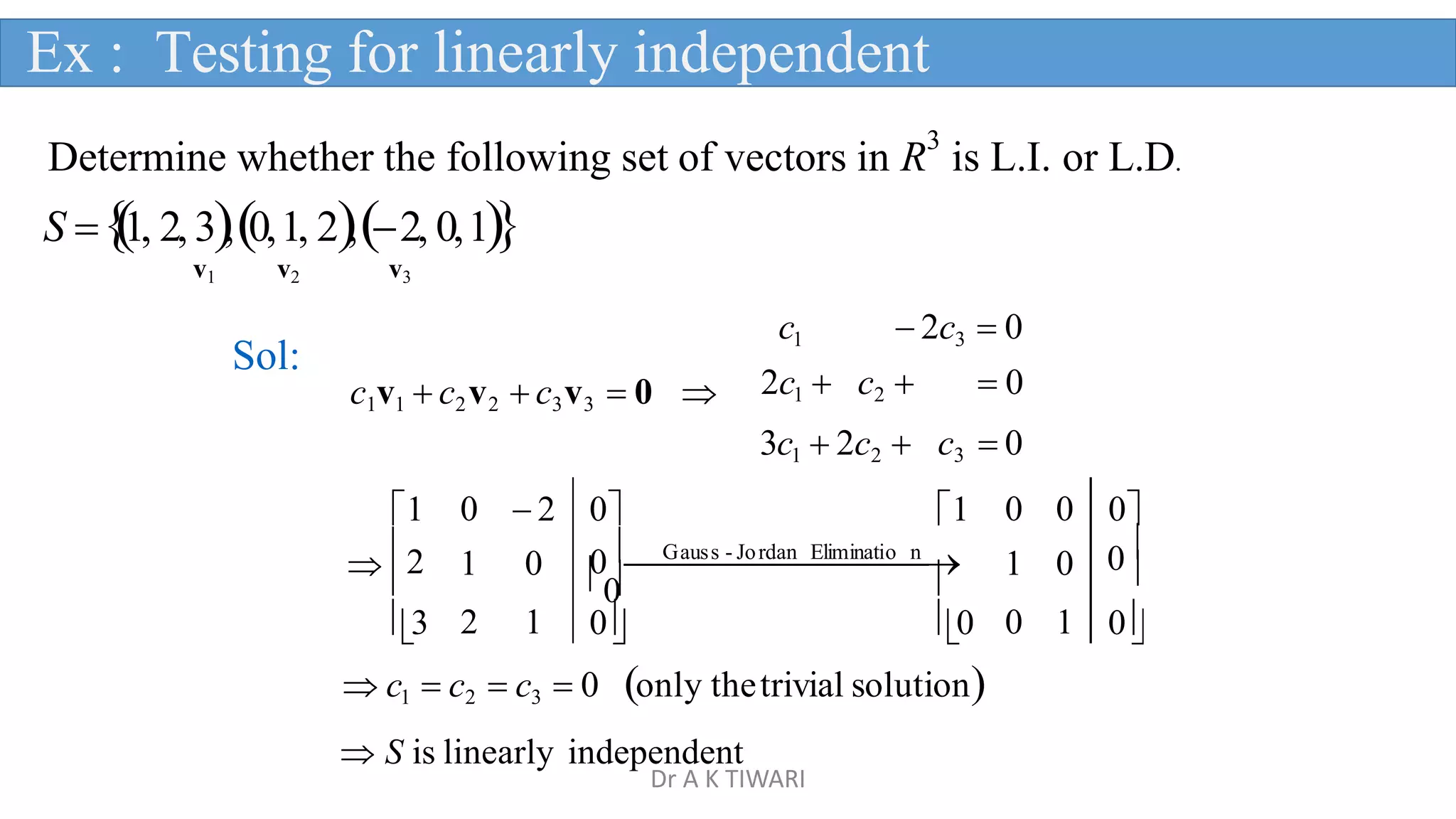 Determine whether the following set of vectors in R
3
is L.I. or L.D.
S 
1, 2, 3,0,1, 2,2, 0,1
v1 v2 v3
c1  2c3  0
2c1  c2   0
c1v1  c2v2  c3v3  0 
Sol:
  
3c1  2c2  c3  0
1 0  2 0 1 0 0 0
2 1 0 0G

aus

s - Jo

rdan

Elim

inati

o

n

0
1 0 0

3 2 1 0 0 0 1 0

 c1  c2  c3  0 only thetrivial solution
 S is linearly independent
Ex : Testing for linearly independent
Dr A K TIWARI
 