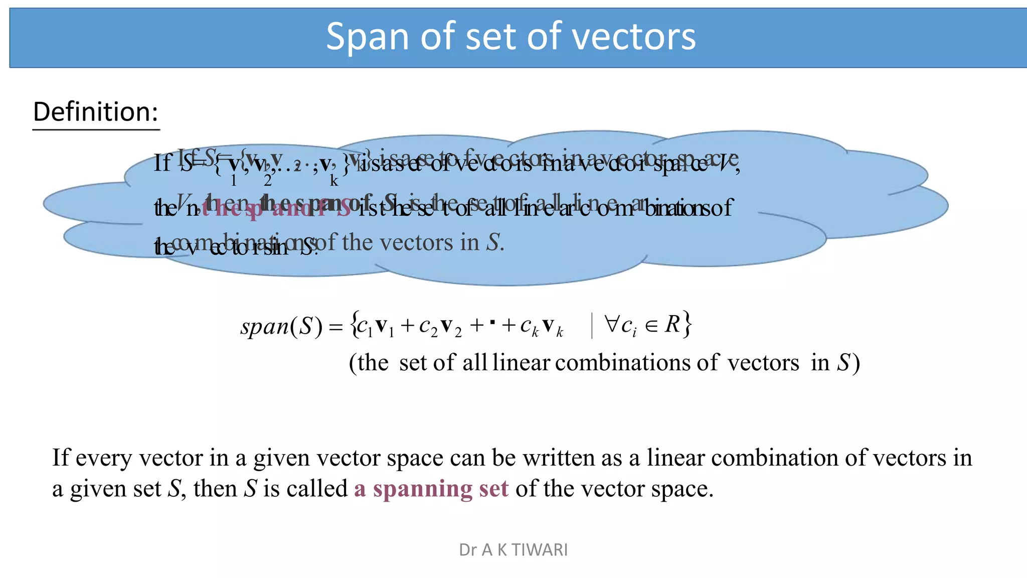 Span of set of vectors
span(S)  c1v1  c2v2 ci  R
(the set of all linear combinations of vectors in S)
If every vector in a given vector space can be written as a linear combination of vectors in
a given set S, then S is called a spanning set of the vector space.
  ck vk
Definition:
If ISf=S{=v{,vv1
,,
v
…
2
,
…
,v,}vk
i}siassaetseotfovfevcteocrtsorisnianvaevcteocrtosrpaspceacVe,
1 2 k
theVn,tthheenspthaensopfanSoifstSheissethteofseatllolfinaellarlicnoemarbinationsof
thecovmecbtionrastiinonSs.
of the vectors in S.
Dr A K TIWARI
 
