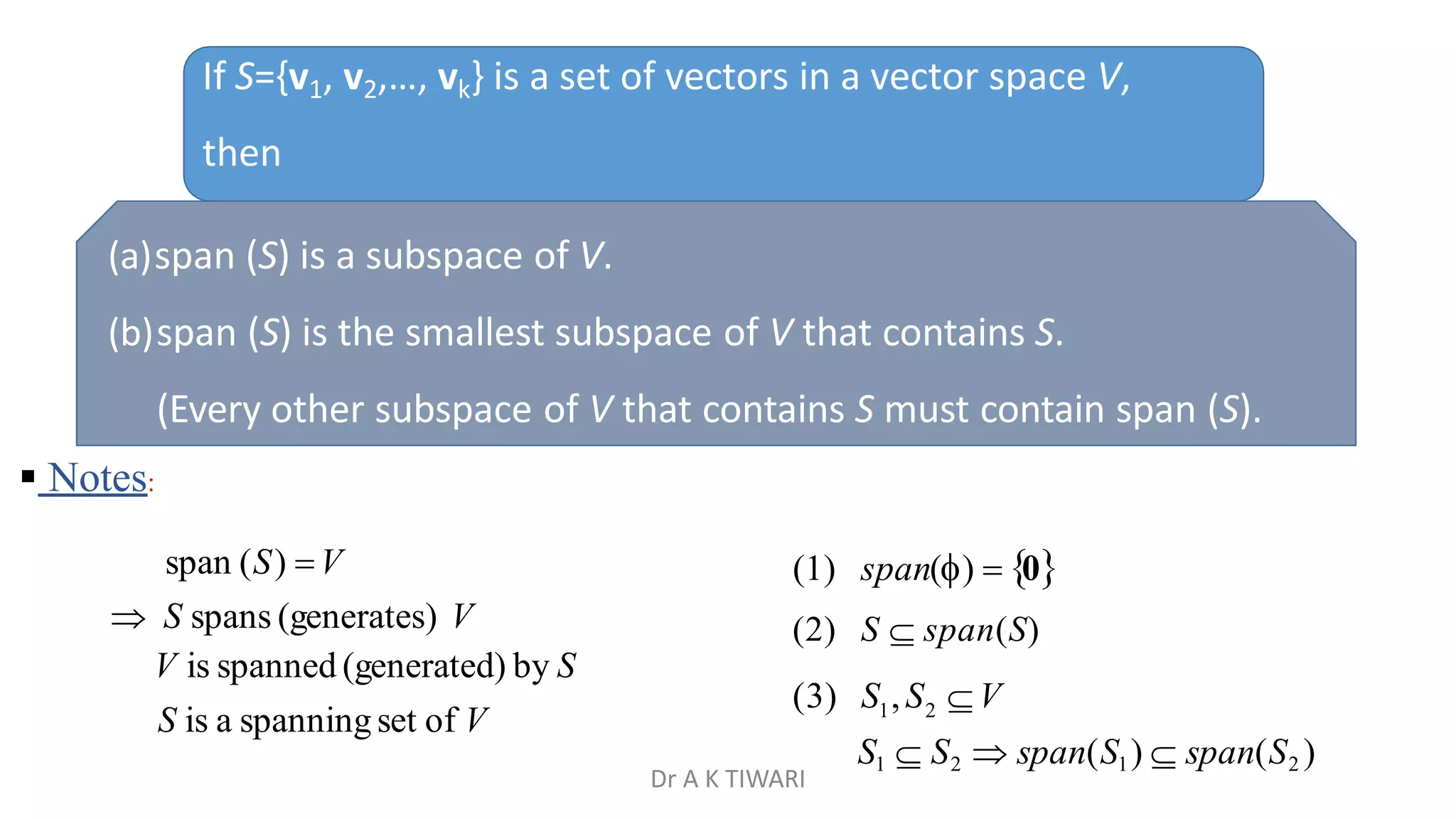 If S={v1, v2,…, vk} is a set of vectors in a vector space V,
then
(a)span (S) is a subspace of V.
(b)span (S) is the smallest subspace of V that contains S.
(Every other subspace of V that contains S must contain span (S).
 Notes:
(1) span()  0
(2) S  span(S)
1 2
S1  S2  span(S1)  span(S2 )
(3) S ,S V
span (S) V
 S spans (generates) V
V is spanned (generated) by S
S is a spanning set of V
Dr A K TIWARI
 