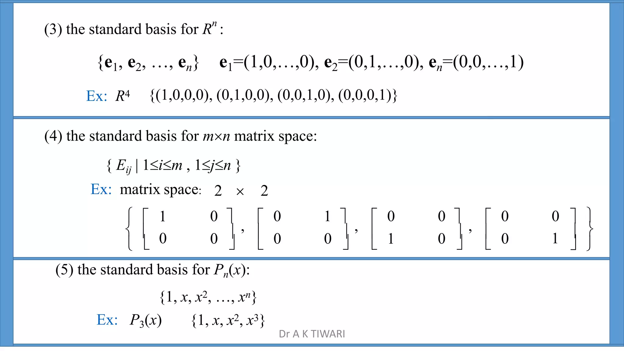 (3) the standard basis for Rn
:
{e1, e2, …, en} e1=(1,0,…,0), e2=(0,1,…,0), en=(0,0,…,1)
Ex: R4 {(1,0,0,0), (0,1,0,0), (0,0,1,0), (0,0,0,1)}
 
 
 
    1  
0   0
0   1
0   0
  0
0 
,
 0 1 
,
 0 0 
,
 0 0  
Ex: matrix space:
  1
2  2
(4) the standard basis for mn matrix space:
{ Eij | 1im , 1jn }
(5) the standard basis for Pn(x):
{1, x, x2, …, xn}
Ex: P3(x) {1, x, x2, x3}
Dr A K TIWARI
 