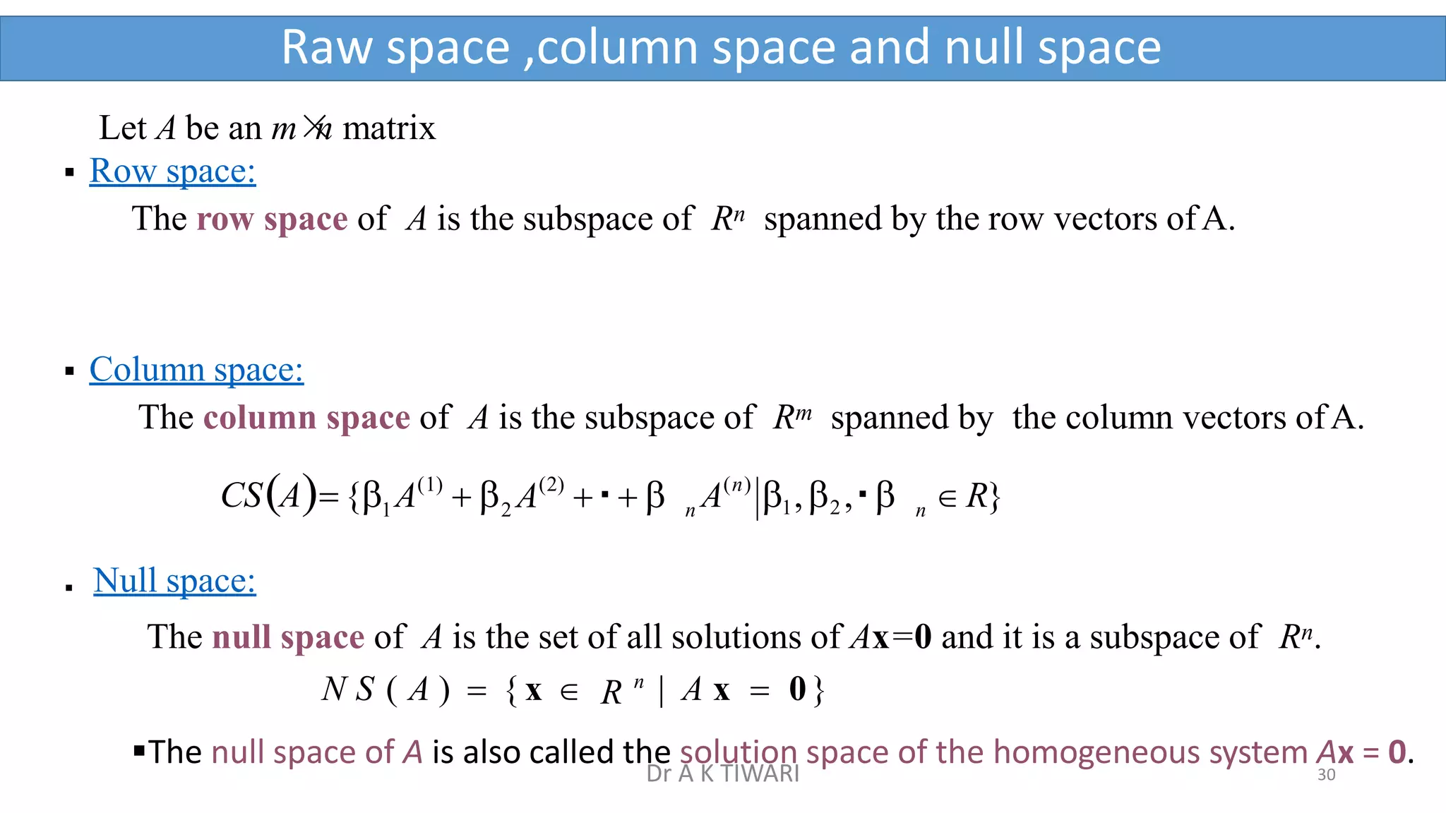 Let A be an m×
n matrix
 Row space:
The row space of A is the subspace of Rn spanned by the row vectors ofA.
 Column space:
The column space of A is the subspace of Rm spanned by the column vectors ofA.
2
(1)
1
 A  
CSA{
 Null space:
n
(2) (n)
n A 1,2 ,   R}
A   
The null space of A is the set of all solutions of Ax=0 and it is a subspace of Rn.
N S ( A )  { x  R n
| A x  0}
The null space of A is also called the solution space of the homogeneous system Ax = 0.
Raw space ,column space and null space
30
Dr A K TIWARI
 