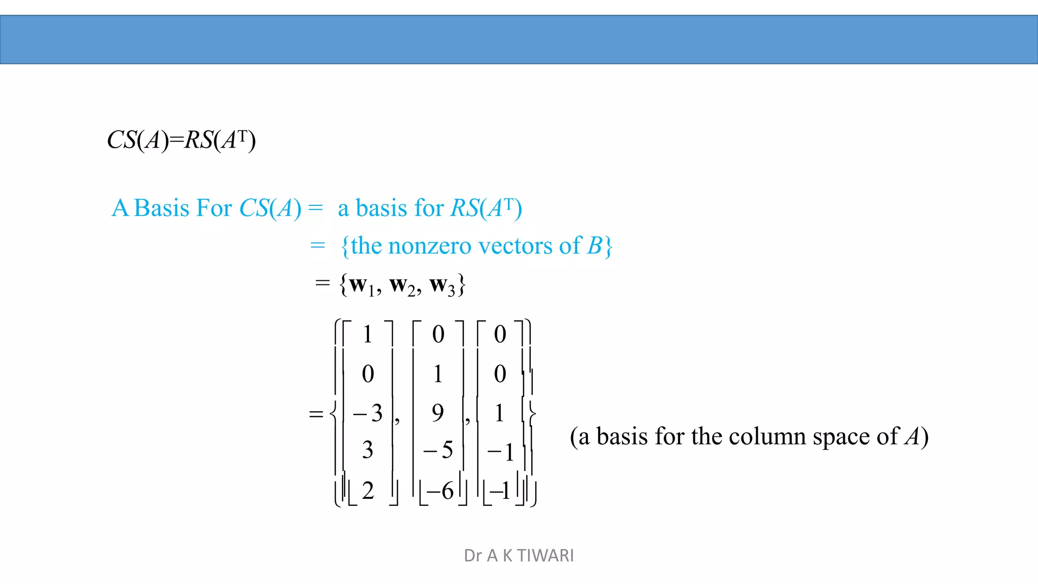 (a basis for the column space of A)
   
 
     1



2  6 1

3
 
 5
 


 3,  9 ,  1 
CS(A)=RS(AT)
ABasis For CS(A) = a basis for RS(AT)
= {the nonzero vectors of B}
= {w1, w2, w3}
 1   0   0 
 0   1   0 
Dr A K TIWARI
 