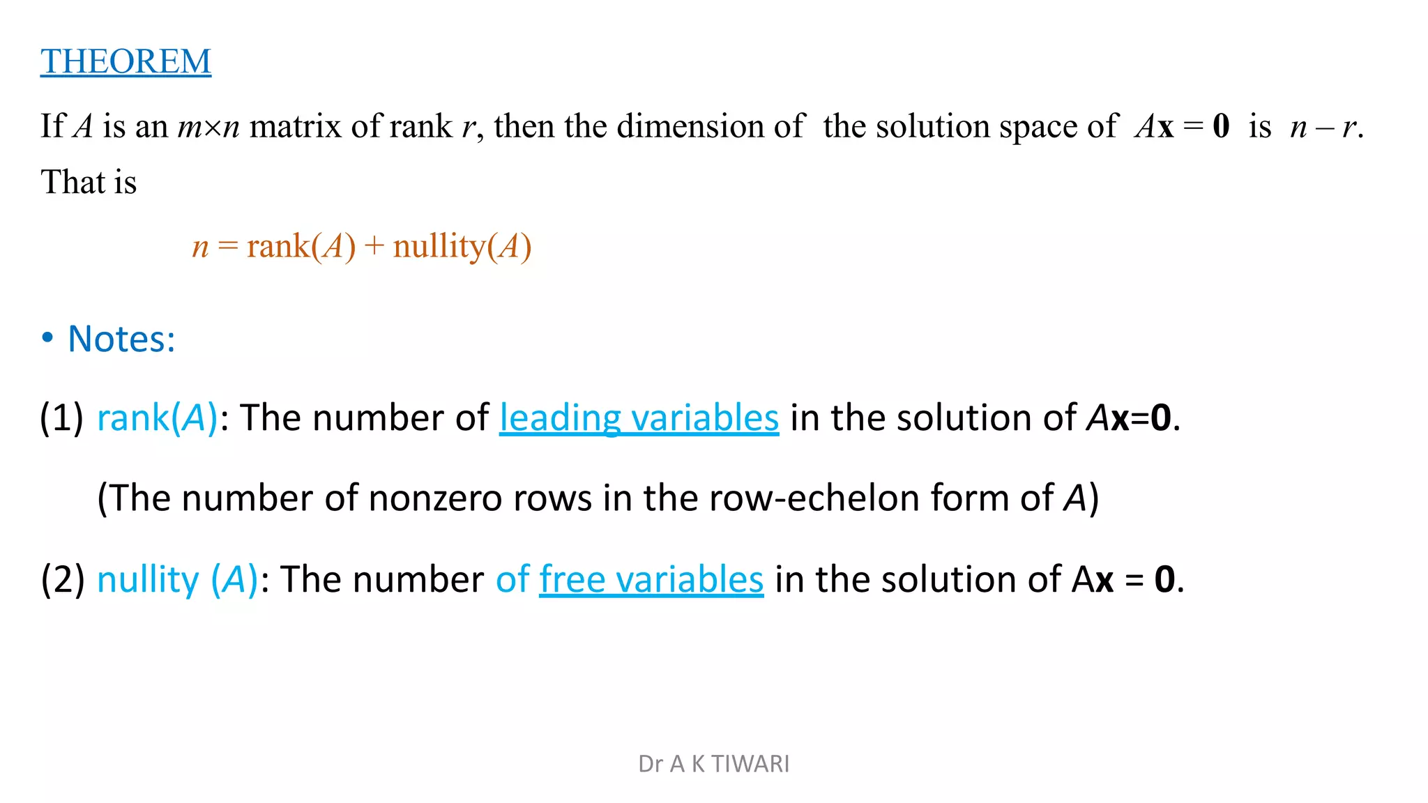 THEOREM
If A is an mn matrix of rank r, then the dimension of the solution space of Ax = 0 is n – r.
That is
n = rank(A) + nullity(A)
• Notes:
(1) rank(A): The number of leading variables in the solution of Ax=0.
(The number of nonzero rows in the row-echelon form of A)
(2) nullity (A): The number of free variables in the solution of Ax = 0.
Dr A K TIWARI
 