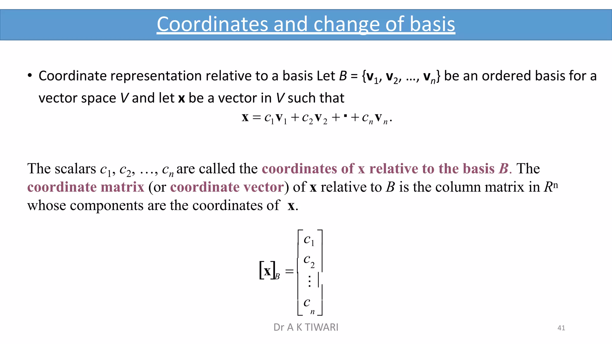 41
Coordinates and change of basis
B

c

 n 
c 
 ⁝
2 
• Coordinate representation relative to a basis Let B = {v1, v2, …, vn} be an ordered basis for a
vector space V and let x be a vector in V such that
x  c1v1  c2v2   cn vn.
The scalars c1, c2, …, cn are called the coordinates of x relative to the basis B. The
coordinate matrix (or coordinate vector) of x relative to B is the column matrix in Rn
whose components are the coordinates of x.
c1 
x  
Dr A K TIWARI
 
