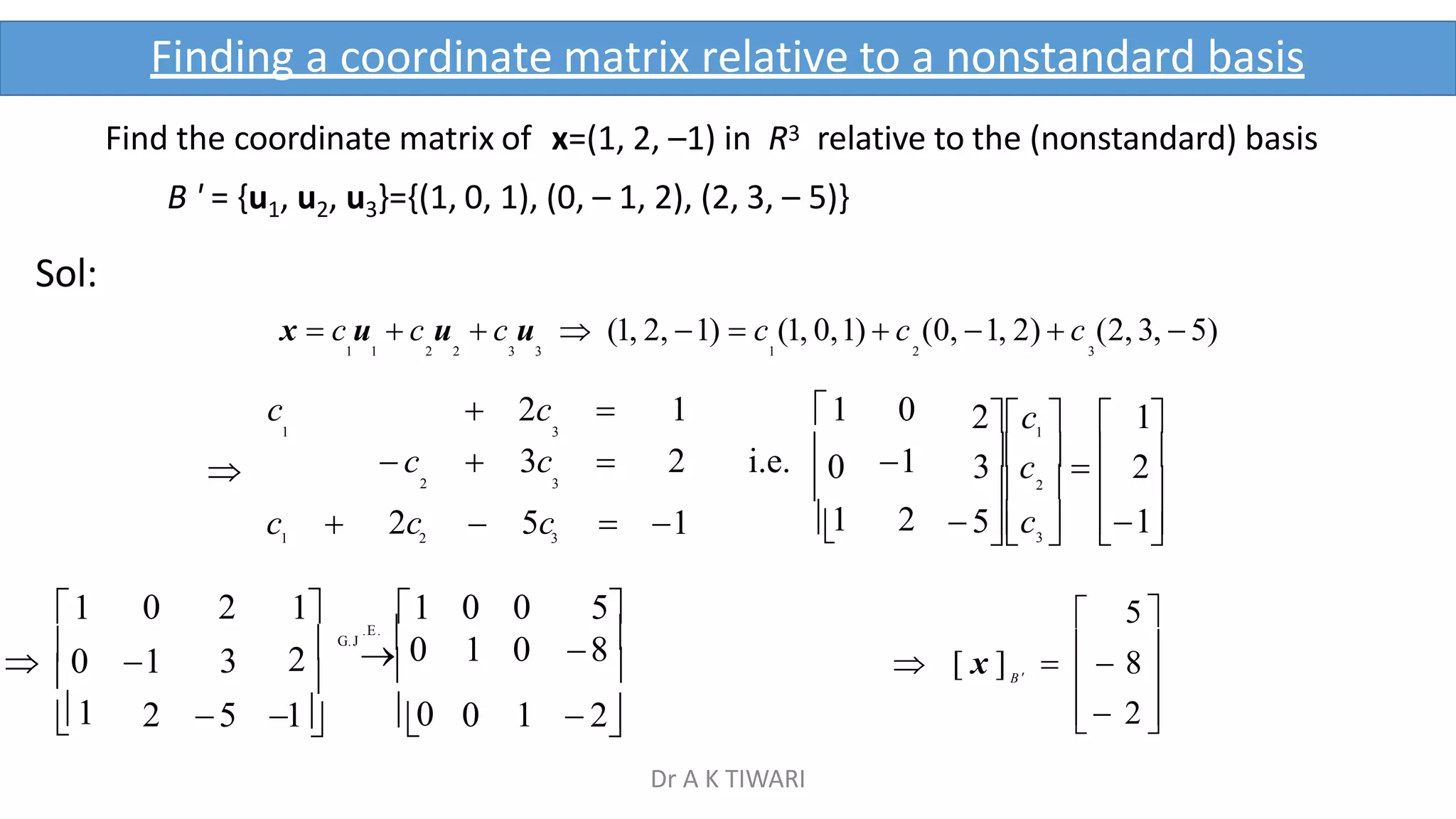 Find the coordinate matrix of x=(1, 2, –1) in R3 relative to the (nonstandard) basis
B ' = {u1, u2, u3}={(1, 0, 1), (0, – 1, 2), (2, 3, – 5)}
Sol:
x  c u  c u  c u  (1, 2, 1)  c (1, 0,1)  c (0, 1, 2)  c (2, 3,  5)
1 1 2 2 3 3 1 2 3

1
 0
1

  
 3   
2 

0

1
5c  1
3c    2
2c   1
3
2
1
c  2c  5c  1 
0 2 1 1 0 0 5
1 3 2 G.J
.E.
0 1 0 8
 
2 5 1 0 0 1  2

c  2c  1 1 0
1 3
 c  3c  2 i.e. 1
2 3
1 2
 

 2 

5 

B 
 [ x ]    8 
Finding a coordinate matrix relative to a nonstandard basis
Dr A K TIWARI
 