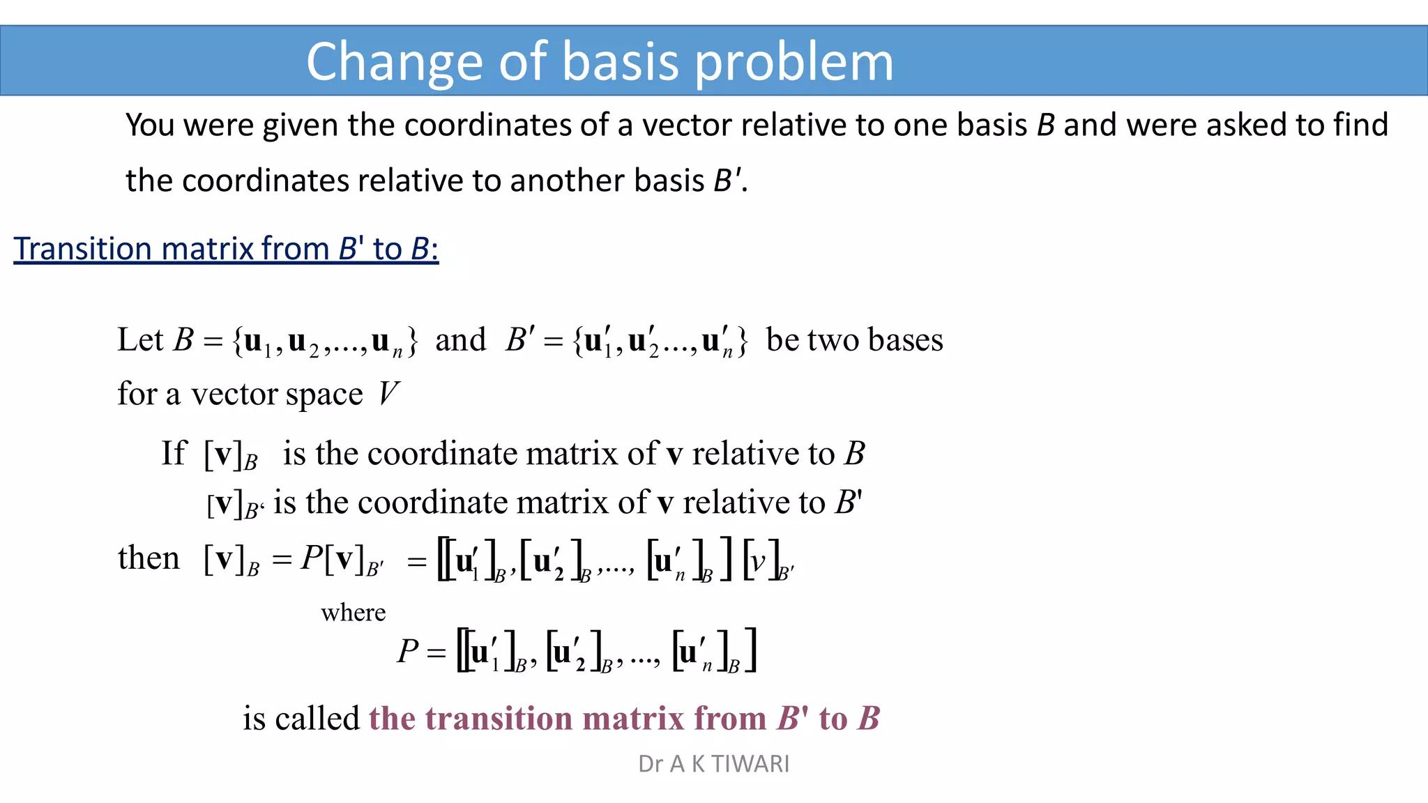 Change of basis problem
B B B B



1
  u  
u  ,...,  v
u  , 2 n
then [v]B  P[v]B
where
You were given the coordinates of a vector relative to one basis B and were asked to find
the coordinates relative to another basis B'.
Transition matrix from B' to B:
Let B {u1,u2 ,...,un} and B {u1
,u2...,un} be two bases
for a vector space V
If [v]B is the coordinate matrix of v relative to B
[v]B‘ is the coordinate matrix of v relative to B'
n
B B
P  u , u  ,..., u  
1 B 2
is called the transition matrix from B' to B
Dr A K TIWARI
 