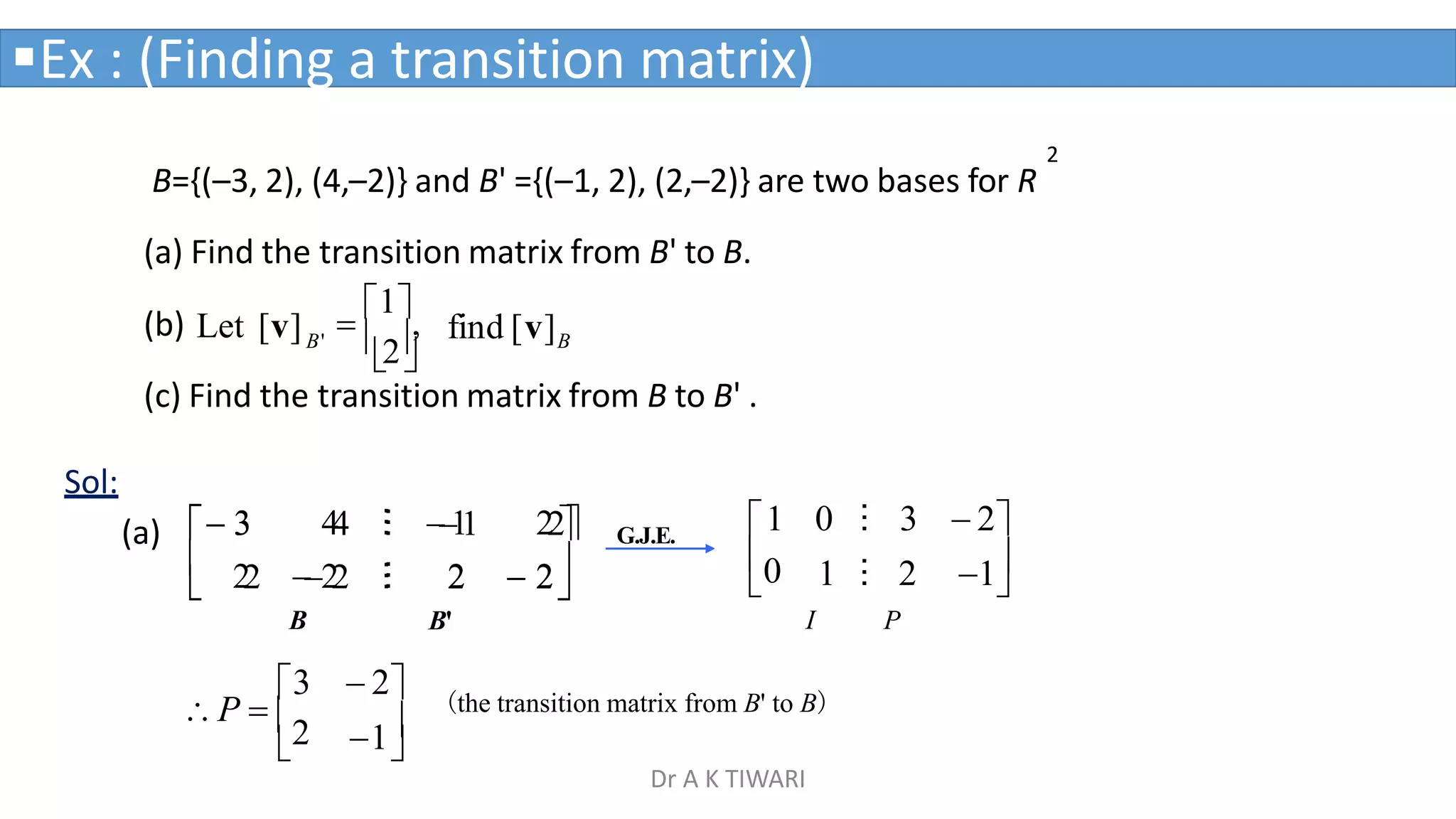 2
B={(–3, 2), (4,–2)} and B' ={(–1, 2), (2,–2)} are two bases for R
(a) Find the transition matrix from B' to B.
B
B'
(b) Let [v] find [v]

2


1
,
Ex : (Finding a transition matrix)


0
1 0 ⁝ 3  2
I
1 ⁝ 2 1
P
(c) Find the transition matrix from B to B' .
Sol:





 2
2 
 2
2



 3
3 4
4 ⁝
⁝ 

1
1 22
2
2 
2
2 ⁝
⁝
B

1

3  2
P  2
(the transition matrix from B' to B)
G.J.E.
B'
(a)
Dr A K TIWARI
 