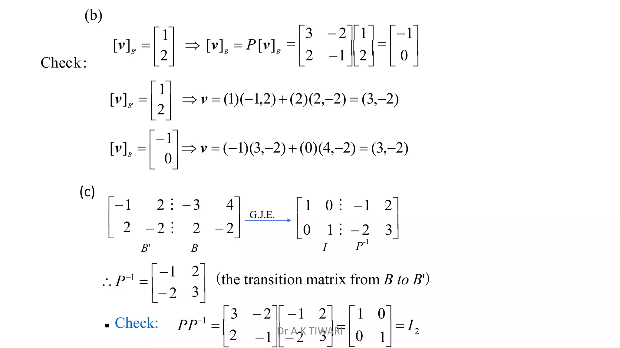       
2 12  0 

3  21

1
2 B B
B
[v] 
1
 [v]  P[v]
(b)


 2
1 2 ⁝ 3 4
0 1 ⁝  2 3
1 0 ⁝ 1 2
 
G.J.E.
B'
 2 ⁝ 2  2
B I P
-1

3
2 (the transition matrix from B to B')
 2
P1

1

 Check: 2
1
3  0   I
  

1 2

3  2 1 2 1 0
PP  2
1
 0
2
Check:
 
[v] 
1
 v  (1)(3,2)  (0)(4,2)  (3,2)
 
[v] 
1
 v  (1)(1,2)  (2)(2,2)  (3,2)
B
B
(c)
Dr A K TIWARI
 