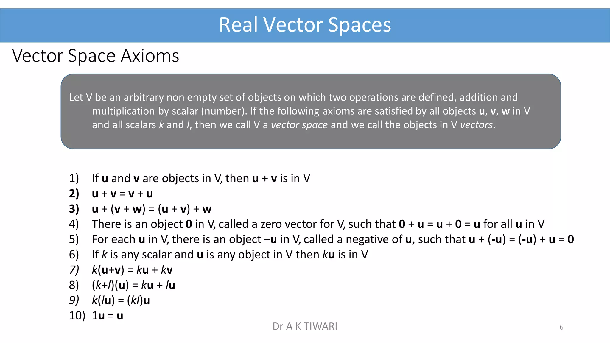 Vector Space Axioms
Real Vector Spaces
Let V be an arbitrary non empty set of objects on which two operations are defined, addition and
multiplication by scalar (number). If the following axioms are satisfied by all objects u, v, w in V
and all scalars k and l, then we call V a vector space and we call the objects in V vectors.
1) If u and v are objects in V, then u + v is in V
2) u + v = v + u
3) u + (v + w) = (u + v) + w
4) There is an object 0 in V, called a zero vector for V, such that 0 + u = u + 0 = u for all u in V
5) For each u in V, there is an object –u in V, called a negative of u, such that u + (-u) = (-u) + u = 0
6) If k is any scalar and u is any object in V then ku is in V
7) k(u+v) = ku + kv
8) (k+l)(u) = ku + lu
9) k(lu) = (kl)u
10) 1u = u
6
Dr A K TIWARI
 