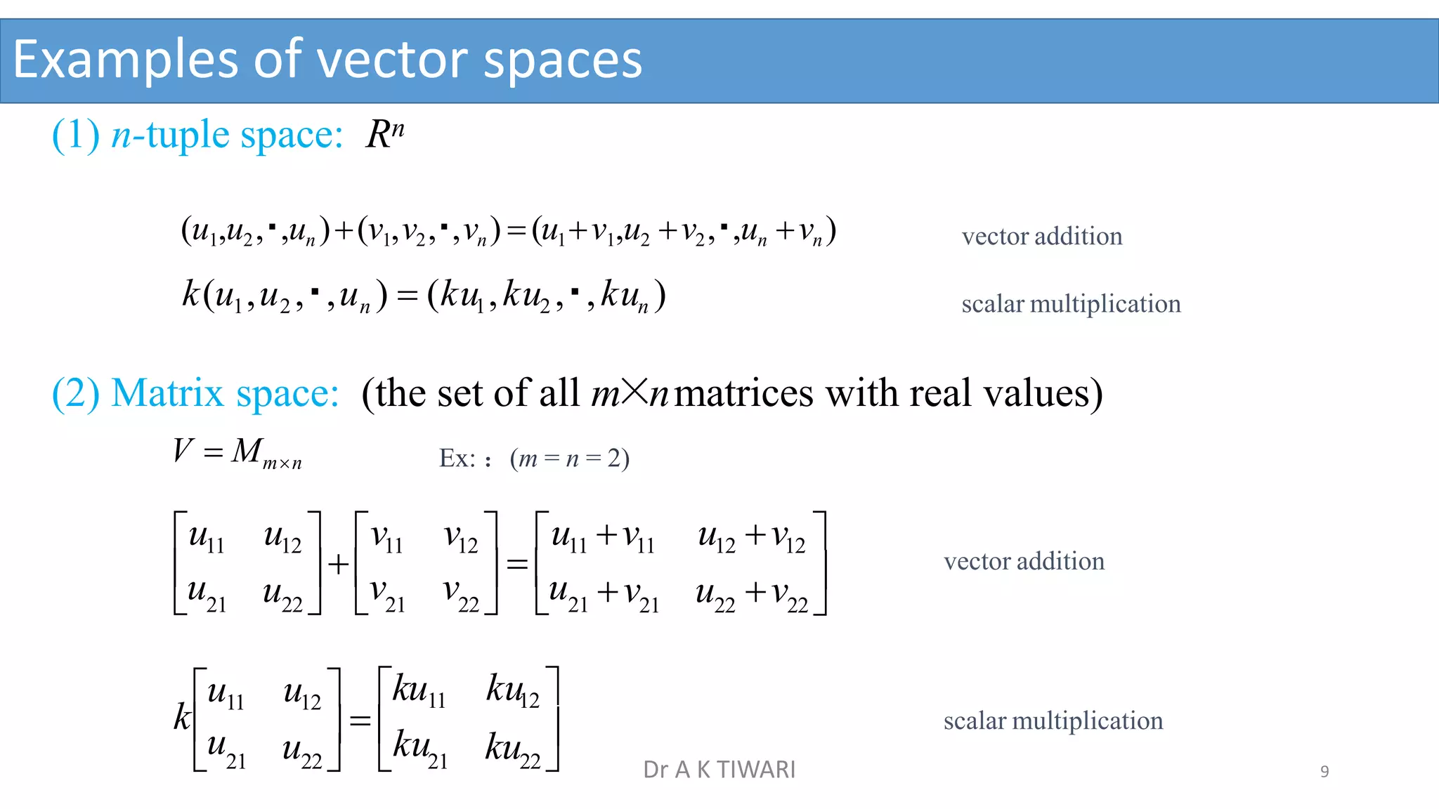 Examples of vector spaces
(1) n-tuple space: Rn
(u1,u2, ,un )(v1,v2, ,vn) (u1v1,u2 v2, ,un vn )
k(u1,u2 , ,un )  (ku1,ku2 , ,kun )
(2) Matrix space: (the set of all m×nmatrices with real values)
V  Mmn Ex: ：(m = n = 2)
21 22 22 
22   21
 21 22   21 v u v 
v   u
u
u v
u11 u12  v11 v12  u11 v11 u12 v12 
 21 22   21 22 
ku 
ku12 
  ku
ku11
u
u12 
u11
ku
vector addition
scalar multiplication
vector addition
scalar multiplication
9
Dr A K TIWARI
 