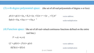 (3) n-th degree polynomial space: (the set of all real polynomials of degree n or less)
n
 b )xn
n
 b0 )  (a1  b1)x   (a
0
p(x)  q(x)  (a
n
kp(x)  ka0  ka1x   kan x
(4) Function space:(the set of all real-valued continuous functions defined on the entire
real line.)
V  c(,)
( f  g)(x)  f (x)  g(x)
(kf )(x)  kf (x)
vector addition
scalar multiplication
vector addition
scalar multiplication
1
0
Dr A K TIWARI
 