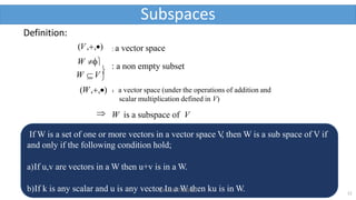 Definition:
(V,,) : a vector space
: a non empty subset
W V

(W,,)
W 
：a vector space (under the operations of addition and
scalar multiplication defined in V)
Subspaces
 W is a subspace of V
If W is a set of one or more vectors in a vector space V
, then W is a sub space of V if
and only if the following condition hold;
a)If u,v are vectors in a W then u+v is in a W.
b)If k is any scalar and u is any vector In a W then ku is in W. 12
Dr A K TIWARI
 