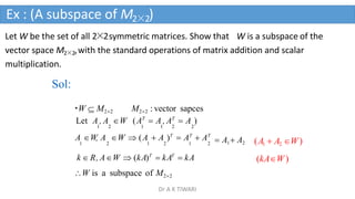 Let W be the set of all 2×2symmetric matrices. Show that W is a subspace of the
vector space M2×2,with the standard operations of matrix addition and scalar
multiplication.
Sol:
W  M22 M22 : vector sapces
Let A , A W (AT
 A , AT
 A )
1 2 1 1 2 2
A W, A W  (A  A )T
 AT
 AT
1 2 1 2 1 2
k  R, AW  (kA)T
 kAT
 kA
W is a subspace of M22
 A1 A2 (A1  A2 W)
(kAW)
Ex : (A subspace of M2×2)
Dr A K TIWARI
 