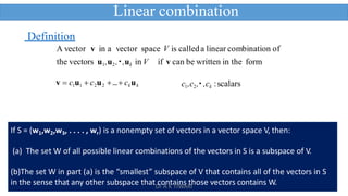 14
v  c1u1  c2u2 … ckuk
Definition
A vector v in a vector space V is calleda linear combination of
the vectors u1,u2, ,uk in V if v can be written in the form
c1,c2, ,ck :scalars
Linear combination
If S = (w1,w2,w3, . . . . , wr) is a nonempty set of vectors in a vector space V, then:
(a) The set W of all possible linear combinations of the vectors in S is a subspace of V.
(b)The set W in part (a) is the “smallest” subspace of V that contains all of the vectors in S
in the sense that any other subspace that contains those vectors contains W.
Dr A K TIWARI
 