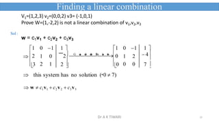15


1 0 1 1  1 0 1 1 
2 1 0 2 
G

u
a
s

s

J
o

r
d
a
n

E
l
i
m

i
n
a

t
i
o
n
0 1 2  4

3 2 1 2  0 0 0 7 
 
 this system has no solution ( 0  7)
 w  c1v1  c2v2  c3v3
V1=(1,2,3) v2=(0,0,2) v3= (-1,0,1)
Prove W=(1,-2,2) is not a linear combination of v1,v2,v3
w = c1v1 + c2v2 + c3v3
Finding a linear combination
Sol :
Dr A K TIWARI
 