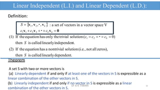 Definition:
S  v1,v2 , , vk  : a set of vectors in a vector space V
c1v1  c2v2   ck vk  0
(1) If theequation has only thetrivial solution (c1  c2   ck  0)
then S is calledlinearlyindependent.
(2) If theequation has a nontrivial solution (i.e., not all zeros),
then S is calledlinearlydependent.
Theorem
A set S with two or more vectors is
(a) Linearly dependent if and only if at least one of the vectors in S is expressible as a
linear combination of the other vectors in S.
Linear Independent (L.I.) and Linear Dependent (L.D.):
16
(b) Linearly independent if and only if no vector in S is expressible as a linear
combination of the other vectors in S.
Dr A K TIWARI
 