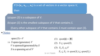 If S={v1, v2,…, vk} is a set of vectors in a vector space V,
then
(a)span (S) is a subspace of V.
(b)span (S) is the smallest subspace of V that contains S.
(Every other subspace of V that contains S must contain span (S).
 Notes:
(1) span()  0
(2) S  span(S)
1 2
S1  S2  span(S1)  span(S2 )
(3) S ,S V
span (S) V
 S spans (generates) V
V is spanned (generated) by S
S is a spanning set of V
Dr A K TIWARI
 