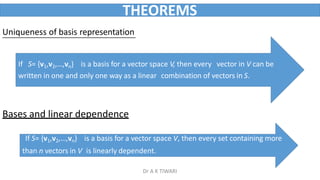 THEOREMS
Uniqueness of basis representation
If S= {v1,v2,…,vn} is a basis for a vector space V, then every vector in V can be
written in one and only one way as a linear combination of vectors in S.
Bases and linear dependence
If S= {v1,v2,…,vn} is a basis for a vector space V, then every set containing more
than n vectors in V is linearly dependent.
Dr A K TIWARI
 