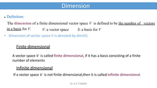 Dimension
 Definition:
The dimension of a finite dimensional vector space V is defined to be the number of vectors
in a basis for V. V: a vector space S: a basis for V
• Dimension of vector space V is denoted by dim(V).
Finite dimensional
A vector space V is called finite dimensional, if it has a basis consisting of a finite
number of elements
Infinite dimensional
If a vector space V is not finite dimensional,then it is called infinite dimensional.
Dr A K TIWARI
 