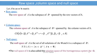 Let A be an m×
n matrix
 Row space:
The row space of A is the subspace of Rn spanned by the row vectors ofA.
 Column space:
The column space of A is the subspace of Rm spanned by the column vectors ofA.
2
(1)
1
 A  
CSA{
 Null space:
n
(2) (n)
n A 1,2 ,   R}
A   
The null space of A is the set of all solutions of Ax=0 and it is a subspace of Rn.
N S ( A )  { x  R n
| A x  0}
The null space of A is also called the solution space of the homogeneous system Ax = 0.
Raw space ,column space and null space
30
Dr A K TIWARI
 