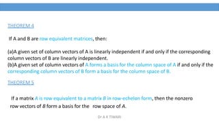 THEOREM 4
If A and B are row equivalent matrices, then:
(a)A given set of column vectors of A is linearly independent if and only if the corresponding
column vectors of B are linearly independent.
(b)A given set of column vectors of A forms a basis for the column space of A if and only if the
corresponding column vectors of B form a basis for the column space of B.
THEOREM 5
If a matrix A is row equivalent to a matrix B in row-echelon form, then the nonzero
row vectors of B form a basis for the row space of A.
Dr A K TIWARI
 