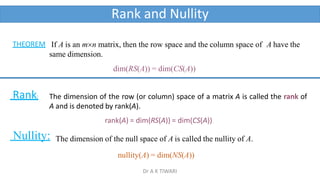 Rank and Nullity
If A is an mn matrix, then the row space and the column space of A have the
same dimension.
dim(RS(A)) = dim(CS(A))
THEOREM
The dimension of the row (or column) space of a matrix A is called the rank of
A and is denoted by rank(A).
rank(A) = dim(RS(A)) = dim(CS(A))
Rank:
Nullity: The dimension of the null space of A is called the nullity of A.
nullity(A) = dim(NS(A))
Dr A K TIWARI
 