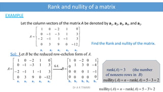 Rank and nullity of a matrix
EXAMPLE
Let the column vectors of the matrix A be denoted by a1, a2, a3, a4, and a5.




0

A  
1 0  2 1
0  1  3 1 3
 2  1 1  1 3

0 3 9 0 12
a1 a2 a3 a4 a5
Find the Rank and nullity of the matrix.
Sol: Let B be the reduced row-echelon form of A.






0
1
0
B  0
A  
1 0 2 1 0
0 1 3 1 3

 2 1 1 1 3
0 3 9 0 12
a1 a2 a3 a4 a5
1 0 2 0 1
 1 3 0 4

0 0 1
 0 0 0
b1 b2 b3 b4 b5
G.E.
rank(A) = 3 (the number
0 of nonzero rows in B)
nuillity(A)  n rank(A)  53  2
nuillity (A)  n  rank(A)  5  3
40
 2
Dr A K TIWARI
 