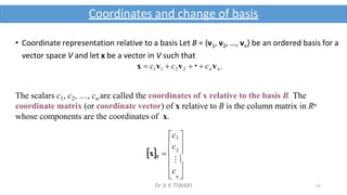 41
Coordinates and change of basis
B

c

 n 
c 
 ⁝
2 
• Coordinate representation relative to a basis Let B = {v1, v2, …, vn} be an ordered basis for a
vector space V and let x be a vector in V such that
x  c1v1  c2v2   cn vn.
The scalars c1, c2, …, cn are called the coordinates of x relative to the basis B. The
coordinate matrix (or coordinate vector) of x relative to B is the column matrix in Rn
whose components are the coordinates of x.
c1 
x  
Dr A K TIWARI
 