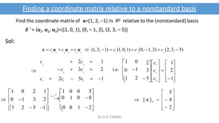 Find the coordinate matrix of x=(1, 2, –1) in R3 relative to the (nonstandard) basis
B ' = {u1, u2, u3}={(1, 0, 1), (0, – 1, 2), (2, 3, – 5)}
Sol:
x  c u  c u  c u  (1, 2, 1)  c (1, 0,1)  c (0, 1, 2)  c (2, 3,  5)
1 1 2 2 3 3 1 2 3

1
 0
1

  
 3   
2 

0

1
5c  1
3c    2
2c   1
3
2
1
c  2c  5c  1 
0 2 1 1 0 0 5
1 3 2 G.J
.E.
0 1 0 8
 
2 5 1 0 0 1  2

c  2c  1 1 0
1 3
 c  3c  2 i.e. 1
2 3
1 2
 

 2 

5 

B 
 [ x ]    8 
Finding a coordinate matrix relative to a nonstandard basis
Dr A K TIWARI
 