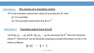 If P is the transition matrix from a basis B' to a basis B in Rn, then
(1) P is invertible
–1
(2) The transition matrix from B to B' is P
THEOREM 1 The inverse of a transition matrix
THEOREM 2
n
Let B={v1, v2, … , vn} and B' ={u1, u2, … , un} be two bases for R . Then the transition
matrix P–1 from B to B' can be found by using Gauss-Jordan elimination on the n×2n
matrix as follows.
Transition matrix from B to B'
B⁝B 1
n
I ⁝P 
Dr A K TIWARI
 