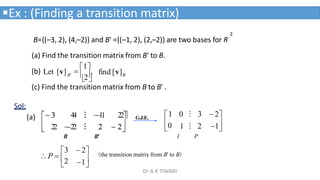 2
B={(–3, 2), (4,–2)} and B' ={(–1, 2), (2,–2)} are two bases for R
(a) Find the transition matrix from B' to B.
B
B'
(b) Let [v] find [v]

2


1
,
Ex : (Finding a transition matrix)


0
1 0 ⁝ 3  2
I
1 ⁝ 2 1
P
(c) Find the transition matrix from B to B' .
Sol:





 2
2 
 2
2



 3
3 4
4 ⁝
⁝ 

1
1 22
2
2 
2
2 ⁝
⁝
B

1

3  2
P  2
(the transition matrix from B' to B)
G.J.E.
B'
(a)
Dr A K TIWARI
 