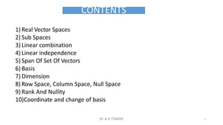 CONTENTS
1) Real Vector Spaces
2) Sub Spaces
3) Linear combination
4) Linear independence
5) Span Of Set Of Vectors
6) Basis
7) Dimension
8) Row Space, Column Space, Null Space
9) Rank And Nullity
10)Coordinate and change of basis
5
Dr A K TIWARI
 